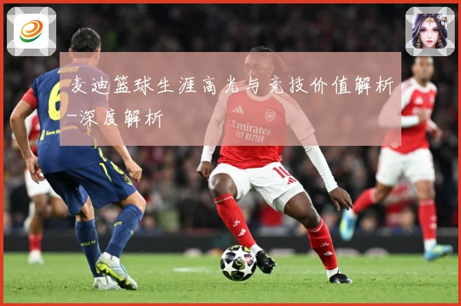 麦迪篮球生涯高光与竞技价值解析-深度解析
