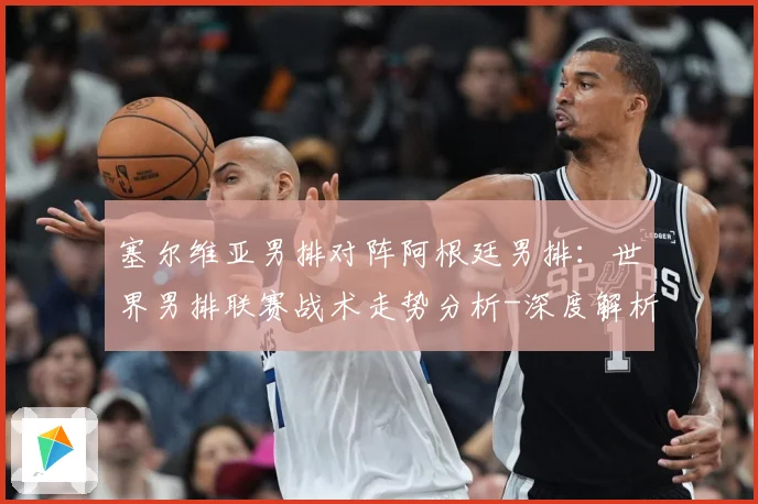 塞尔维亚男排对阵阿根廷男排：世界男排联赛战术走势分析-深度解析