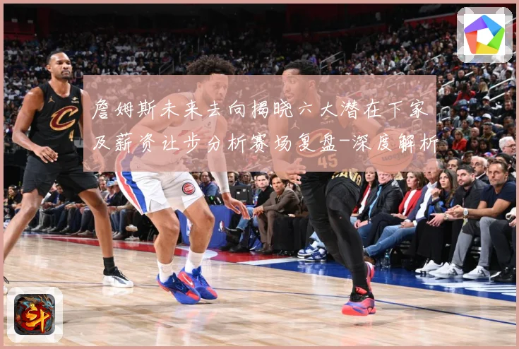 詹姆斯未来去向揭晓六大潜在下家及薪资让步分析赛场复盘-深度解析