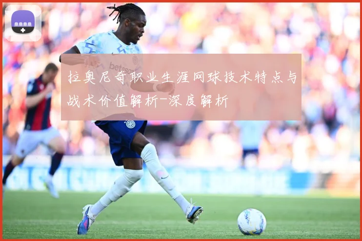 拉奥尼奇职业生涯网球技术特点与战术价值解析-深度解析