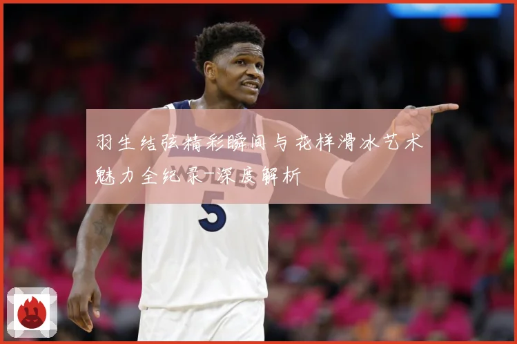 羽生结弦精彩瞬间与花样滑冰艺术魅力全纪录-深度解析