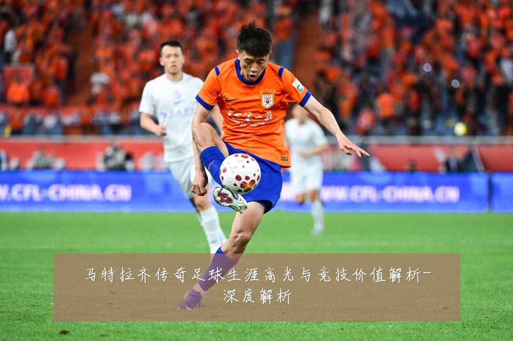 马特拉齐传奇足球生涯高光与竞技价值解析-深度解析